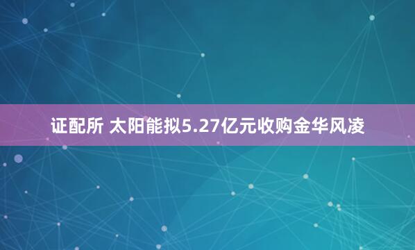 证配所 太阳能拟5.27亿元收购金华风凌