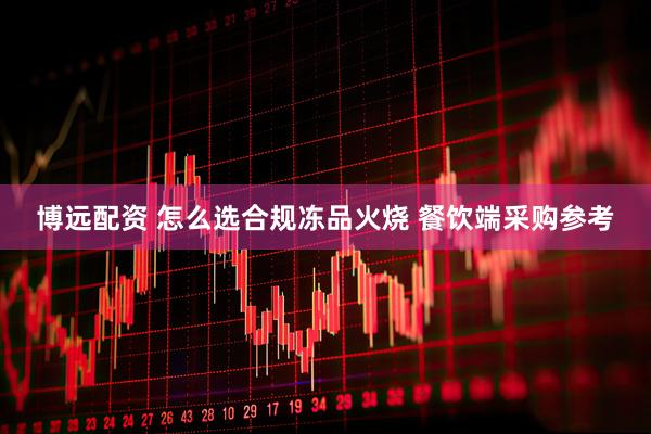 博远配资 怎么选合规冻品火烧 餐饮端采购参考