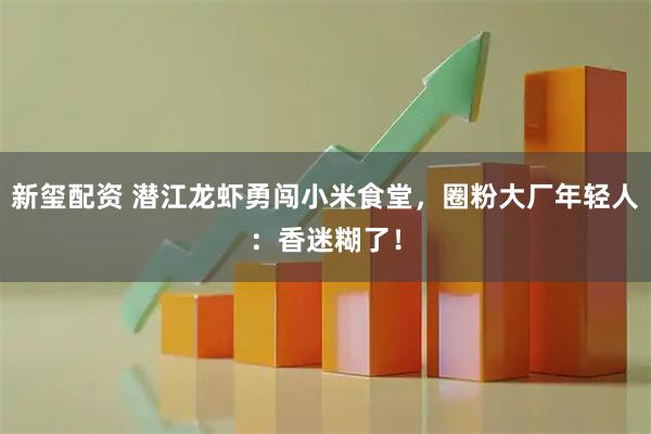 新玺配资 潜江龙虾勇闯小米食堂，圈粉大厂年轻人：香迷糊了！
