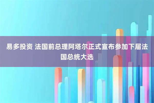 易多投资 法国前总理阿塔尔正式宣布参加下届法国总统大选