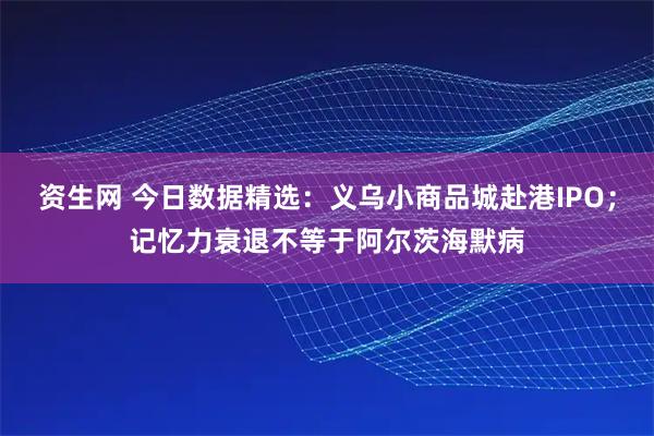 资生网 今日数据精选：义乌小商品城赴港IPO；记忆力衰退不等于阿尔茨海默病