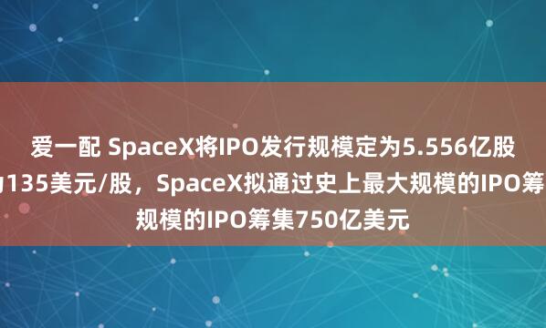 爱一配 SpaceX将IPO发行规模定为5.556亿股，发行价定为135美元/股，SpaceX拟通过史上最大规模的IPO筹集750亿美元