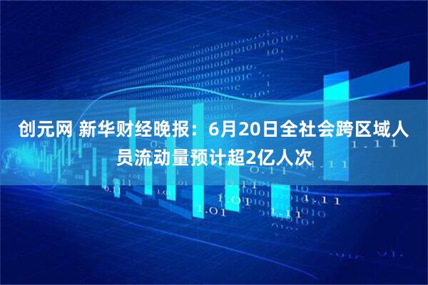 创元网 新华财经晚报：6月20日全社会跨区域人员流动量预计超2亿人次