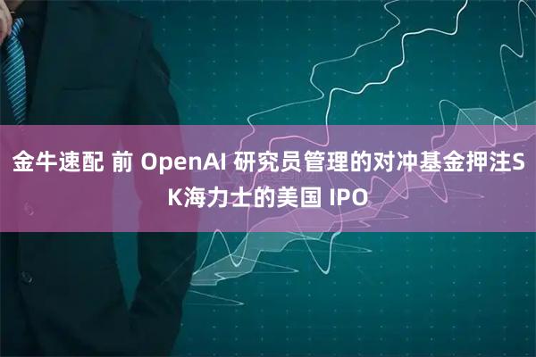 金牛速配 前 OpenAI 研究员管理的对冲基金押注SK海力士的美国 IPO