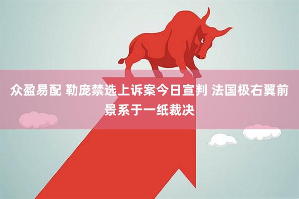 众盈易配 勒庞禁选上诉案今日宣判 法国极右翼前景系于一纸裁决