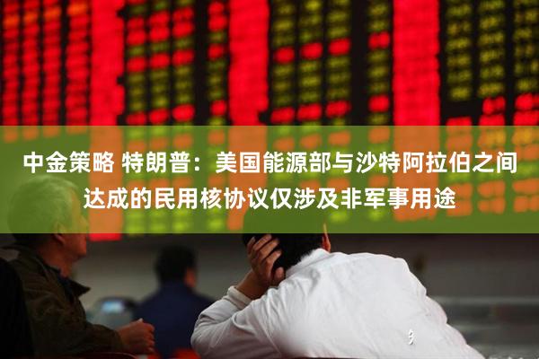 中金策略 特朗普：美国能源部与沙特阿拉伯之间达成的民用核协议仅涉及非军事用途