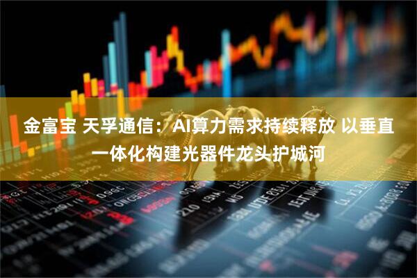 金富宝 天孚通信：AI算力需求持续释放 以垂直一体化构建光器件龙头护城河