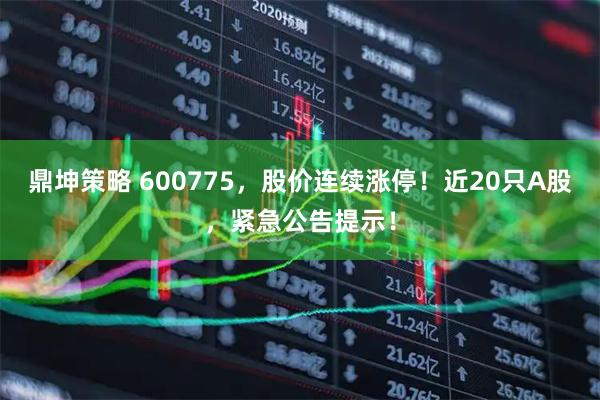 鼎坤策略 600775，股价连续涨停！近20只A股，紧急公告提示！