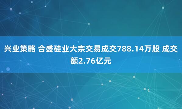 兴业策略 合盛硅业大宗交易成交788.14万股 成交额2.76亿元