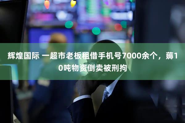 辉煌国际 一超市老板租借手机号7000余个，薅10吨物资倒卖被刑拘