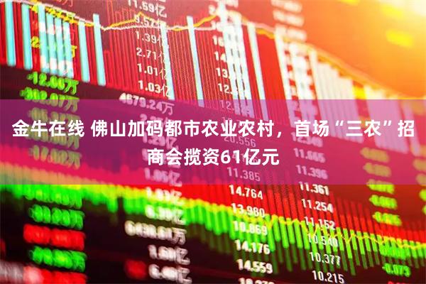 金牛在线 佛山加码都市农业农村，首场“三农”招商会揽资61亿元